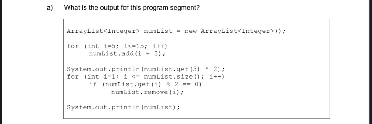 a)
What is the output for this program segment?
ArrayList<Integer> numList = new ArrayList<Integer>();
for (int i=5; i<=15; i++)
numList.add (i + 3);
System.out.println (numList.get(3) * 2);
for (int i=1; i <= numList.size(); i++)
if (numList.get(i) % 2 == 0)
numList. remove (i);
System.out.println(numList);
