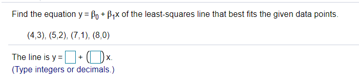 Find the equation y = Bo + B,x of the least-squares line that best fits the given data points.
(4,3), (5,2), (7,1), (8,0)
The line is y =+ (Ox.
(Type integers or decimals.)
