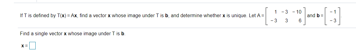 1 - 3 - 10
If T is defined by T(x) = Ax, find a vector x whose image under T is b, and determine whether x is unique. Let A =
- 3
and b =
3
-3
Find a single vector x whose image under T is b.
X =
