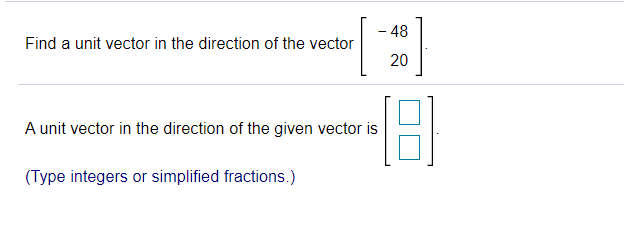 - 48
Find a unit vector in the direction of the vector
20
A unit vector in the direction of the given vector is
(Type integers or simplified fractions.)
