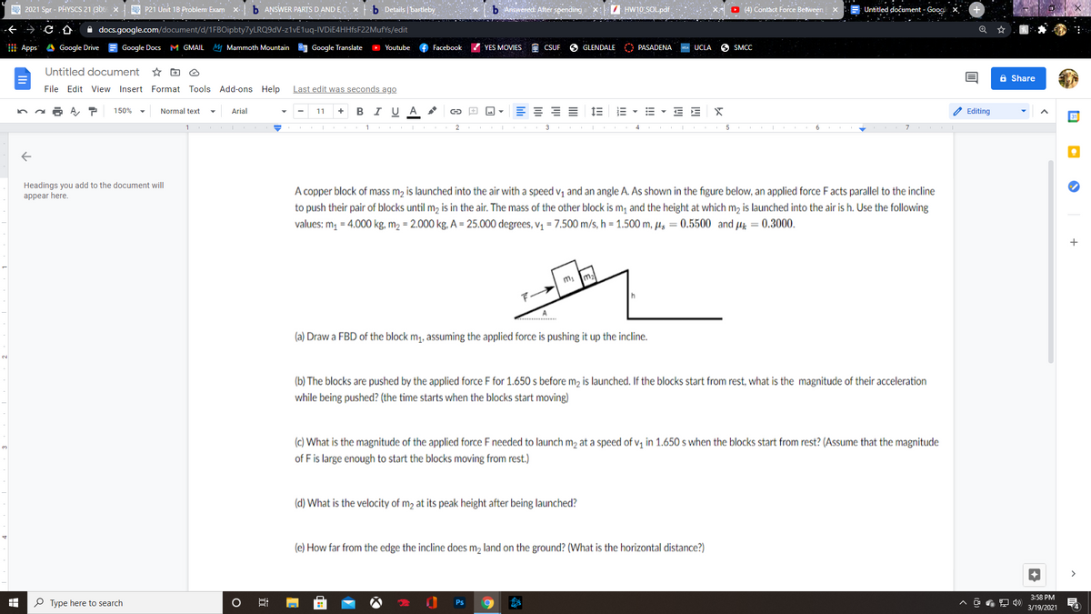 A 2021 Spr - PHYSCS 21 (306 X
P21 Unit 1B Problem Exam
b ANSWER PARTS D AND E O. x
b Details | bartleby
b Answered: After spending
I HW10 SOLpdf
O (4) Contact Force Between
Untitled dočument - Googl
A docs.google.com/document/d/1FBOipbty7yLRQ9dV-z1vE1uq-IVDiE4HHfsF22MufYs/edit
| Apps A Google Drive
Google Docs M GMAIL
M Mammoth Mountain
Google Translate
O Youtube
f Facebook
YES MOVIES
CSUF
GLENDALE
PASADENA
UCLA
6 SMCC
Untitled document
a Share
File Edit View Insert Format Tools Add-ons Help
Last edit was seconds ago
A ア
I U A
A Editing
150%
Normal text
Arial
11
+
6
7
Headings you add to the document will
appear here.
A copper block of mass m, is launched into the air with a speed v, and an angle A. As shown in the figure below, an applied force Facts parallel to the incline
to push their pair of blocks until m2 is in the air. The mass of the other block is m, and the height at which m, is launched into the air is h. Use the following
values: m, = 4.000 kg, m2 = 2.000 kg, A = 25.000 degrees, v¡ = 7.500 m/s, h = 1.500 m, µs = 0.5500 and µz = 0.3000.
m2
A
(a) Draw a FBD of the block m;, assuming the applied force is pushing it up the incline.
2.
(b) The blocks are pushed by the applied force F for 1.650 s before mɔ is launched. If the blocks start from rest, what is the magnitude of their acceleration
while being pushed? (the time starts when the blocks start moving)
(c) What is the magnitude of the applied force F needed to launch m2 at a speed of v, in 1.650 s when the blocks start from rest? (Assume that the magnitude
of F is large enough to start the blocks moving from rest.)
(d) What is the velocity of m2 at its peak height after being launched?
(e) How far from the edge the incline does m, land on the ground? (What is the horizontal distance?)
3:58 PM
P Type here to search
Ps
3/19/2021
4
!!
