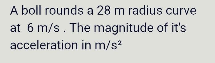 A boll rounds a 28 m radius curve
at 6 m/s. The magnitude of it's
acceleration in m/s²