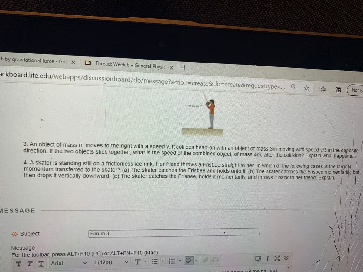 k by gravitational force Goc X
Bb Thread: Week 6- General Physic X +
ackboard.life.edu/webapps/discussionboard/do/message?action=Dcreate&do=create&requestType-.. Q*
☆☆曲
Not sy
3. Ấn object of mass m moves to the right with a speed v. It collides head-on with an object of mass 3m moving with speed v/3 in the opposite
direction. If the two objects stick together, what is the speed of the combined object, of mass 4m, after the collision? Explain what happens.
4. A skater is standing still on a frictionless ice rink. Her friend throws a Frisbee straight to her. In which of the following cases is the largest
momentum transferred to the skater? (a) The skater catches the Frisbee and holds onto it. (b) The skater catches the Frisbee momentarily, but,
then drops it vertically downward. (c) The skater catches the Frisbee, holds it momentarily, and throws it back to her friend. Explain.
MESSAGE
* Subject
Forum 3
Message
For the toolbar, press ALT+F10 (PC) or ALT+FN+F10 (Mac).
Qi ン
ABC
TTT
3 (12pt)
-T E B -
Arial
oray of the hall as it

