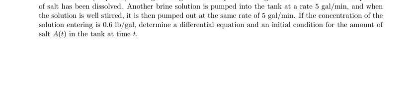 of salt has been dissolved. Another brine solution is pumped into the tank at a rate 5 gal/min, and when
the solution is well stirred, it is then pumped out at the same rate of 5 gal/min. If the concentration of the
solution entering is 0.6 lb/gal, determine a differential equation and an initial condition for the amount of
salt A(t) in the tank at time t.
