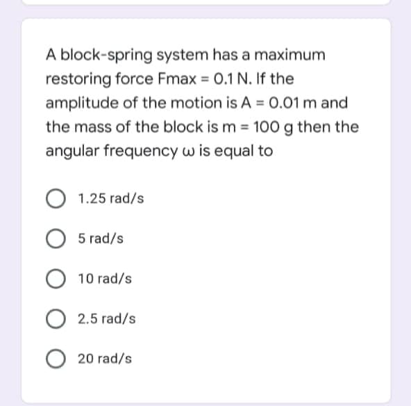 A block-spring system has a maximum
restoring force Fmax = 0.1 N. If the
amplitude of the motion is A = 0.01 m and
the mass of the block is m = 100 g then the
%3D
angular frequency w is equal to
1.25 rad/s
5 rad/s
10 rad/s
O 2.5 rad/s
20 rad/s
