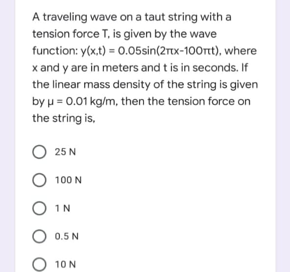 A traveling wave on a taut string with a
tension force T, is given by the wave
function: y(x,t) = 0.05sin(2rtx-100rt), where
x and y are in meters and t is in seconds. If
the linear mass density of the string is given
by µ = 0.01 kg/m, then the tension force on
the string is,
25 N
100 N
1N
0.5 N
10 N
