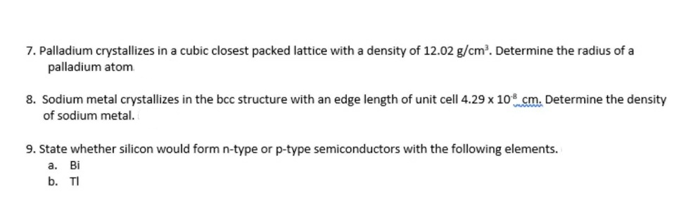 7. Palladium crystallizes in a cubic closest packed lattice with a density of 12.02 g/cm?. Determine the radius of a
palladium atom
8. Sodium metal crystallizes in the bcc structure with an edge length of unit cell 4.29 x 108 cm. Determine the density
of sodium metal.
9. State whether silicon would form n-type or p-type semiconductors with the following elements.
a.
Bi
b. TI
