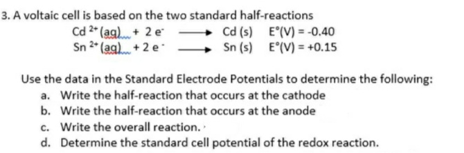 3. A voltaic cell is based on the two standard half-reactions
Cd 2* (ag). + 2 e
Sn 2* (ag) + 2 e
Cd (s) E°(V) = -0.40
Sn (s) E°(V) = +0.15
Use the data in the Standard Electrode Potentials to determine the following:
a. Write the half-reaction that occurs at the cathode
b. Write the half-reaction that occurs at the anode
c. Write the overall reaction.
d. Determine the standard cell potential of the redox reaction.
