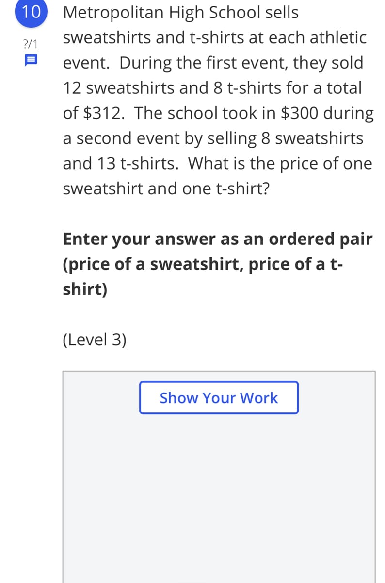 10 Metropolitan High School sells
sweatshirts and t-shirts at each athletic
?/1
event. During the first event, they sold
12 sweatshirts and 8 t-shirts for a total
of $312. The school took in $300 during
a second event by selling 8 sweatshirts
and 13 t-shirts. What is the price of one
sweatshirt and one t-shirt?
Enter your answer as an ordered pair
(price of a sweatshirt, price of at-
shirt)
(Level 3)
Show Your Work
