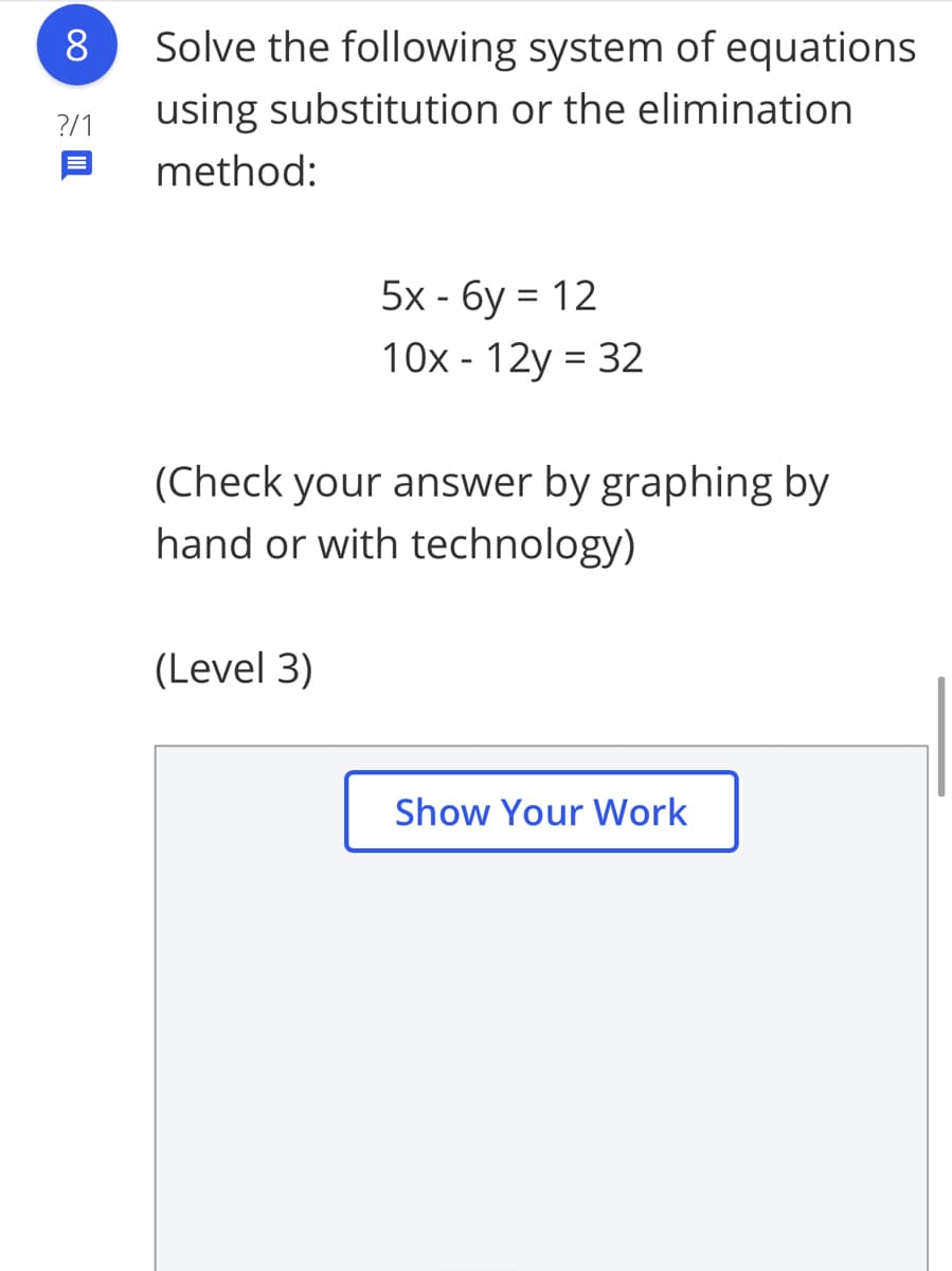 8
Solve the following system of equations
using substitution or the elimination
?/1
method:
5x - 6y = 12
10x - 12y = 32
(Check your answer by graphing by
hand or with technology)
(Level 3)
Show Your Work
