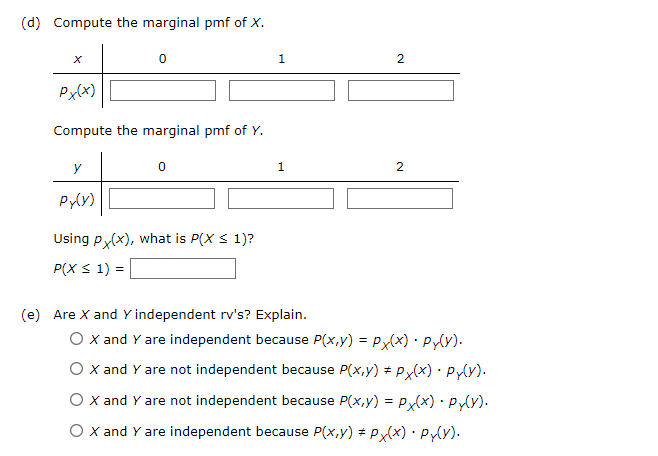 (d) Compute the marginal pmf of X.
0
1
Px(x)
Compute the marginal pmf of Y.
у
0
Py(y)
Using Px(x), what is P(X ≤ 1)?
P(X ≤ 1) =
(e) Are X and Y independent rv's? Explain.
2
1
2
O X and Y are independent because P(x,y) = Px(x) Py(Y).
O X and Y are not independent because P(x,y) = Px(x) · Py(Y).
O X and Y are not independent because P(x,y) = Px(x). Py(Y).
O X and Y are independent because P(x,y) = Px(x) · Py(Y).