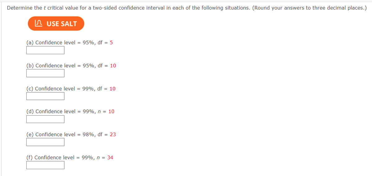 Determine the t critical value for a two-sided confidence interval in each of the following situations. (Round your answers to three decimal places.)
USE SALT
(a) Confidence level = 95%, df = 5
(b) Confidence level = 95%, df = 10
(c) Confidence level = 99%, df = 10
(d) Confidence level = 99%, n = 10
(e) Confidence level = 98%, df = 23
(f) Confidence level = 99%, n = 34