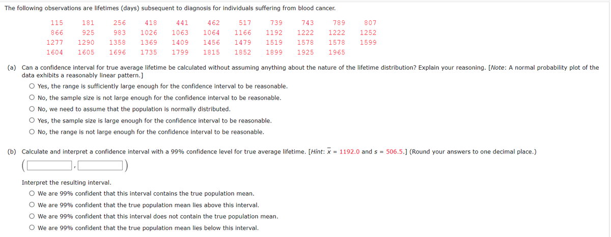 The following observations are lifetimes (days) subsequent to diagnosis for individuals suffering from blood cancer.
115
181
743
807
789
1222
866 925
1277 1290
1252
256 418
441
983 1026 1063
1358 1369 1409
1696
517
1166
1479
462
1064
1456
1815 1852
739
1192 1222
1519 1578
1899 1925
1578
1599
1604 1605
1735
1799
1965
(a) Can a confidence interval for true average lifetime be calculated without assuming anything about the nature of the lifetime distribution? Explain your reasoning. [Note: A normal probability plot of the
data exhibits a reasonably linear pattern.]
O Yes, the range is sufficiently large enough for the confidence interval to be reasonable.
O No, the sample size is not large enough for the confidence interval to be reasonable.
O No, we need to assume that the population is normally distributed.
O Yes, the sample size is large enough for the confidence interval to be reasonable.
O No, the range is not large enough for the confidence interval to be reasonable.
(b) Calculate and interpret a confidence interval with a 99% confidence level for true average lifetime. [Hint: x = 1192.0 and s= 506.5.] (Round your answers to one decimal place.)
Interpret the resulting interval.
O We are 99% confident that this interval contains the true population mean.
O We are 99% confident that the true population mean lies above this interval.
O We are 99% confident that this interval does not contain the true population mean.
O We are 99% confident that the true population mean lies below this interval.