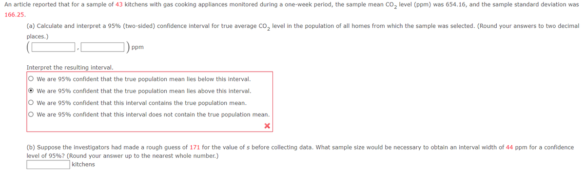 An article reported that for a sample of 43 kitchens with gas cooking appliances monitored during a one-week period, the sample mean CO₂ level (ppm) was 654.16, and the sample standard deviation was
166.25.
(a) Calculate and interpret a 95% (two-sided) confidence interval for true average CO₂ level in the population of all homes from which the sample was selected. (Round your answers to two decimal
places.)
ppm
Interpret the resulting interval.
O We are 95% confident that the true population mean lies below this interval.
Ⓒ We are 95% confident that the true population mean lies above this interval.
O We are 95% confident that this interval contains the true population mean.
O We are 95% confident that this interval does not contain the true population mean.
(b) Suppose the investigators had made a rough guess of 171 for the value of s before collecting data. What sample size would be necessary to obtain an interval width of 44 ppm for a confidence
level of 95%? (Round your answer up to the nearest whole number.)
kitchens