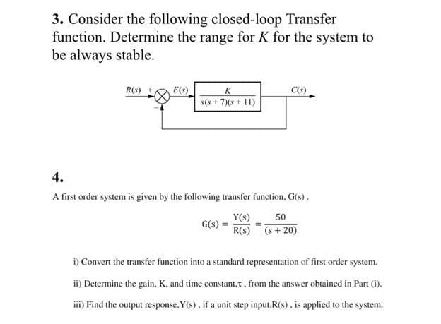 3. Consider the following closed-loop Transfer
function. Determine the range for K for the system to
be always stable.
R(s) +
E(s)
K
C(s)
s(s+ 7Xs+ 11)
4.
A first order system is given by the following transfer function, G(s).
Y(s)
50
G(s)
R(s) (s+ 20)
i) Convert the transfer function into a standard representation of first order system.
ii) Determine the gain, K, and time constant,t, from the answer obtained in Part (i).
iii) Find the output response, Y(s), if a unit step input.R(s), is applied to the system.
