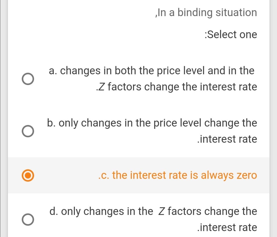 „In a binding situation
:Select one
a. changes in both the price level and in the
.Z factors change the interest rate
b. only changes in the price level change the
.interest rate
.c. the interest rate is always zero
d. only changes in the Z factors change the
