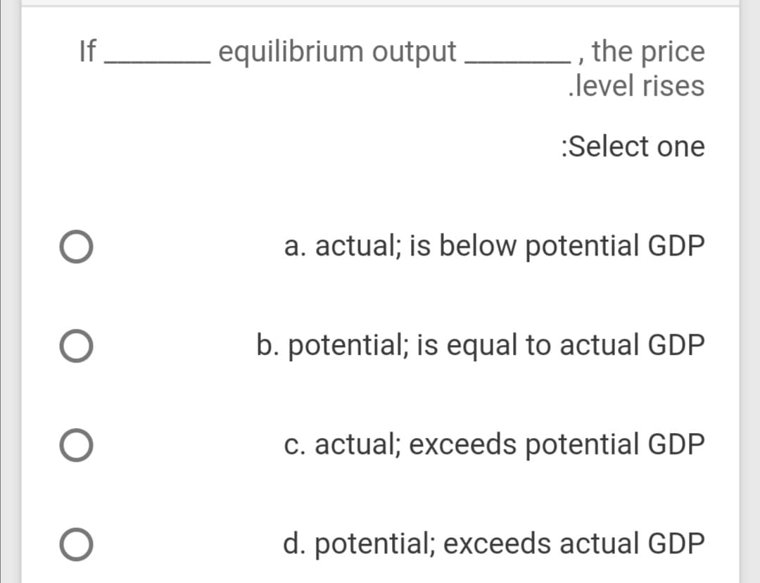If
- , the price
level rises
equilibrium output
:Select one
a. actual; is below potential GDP
b. potential; is equal to actual GDP
c. actual; exceeds potential GDP
d. potential; exceeds actual GDP
