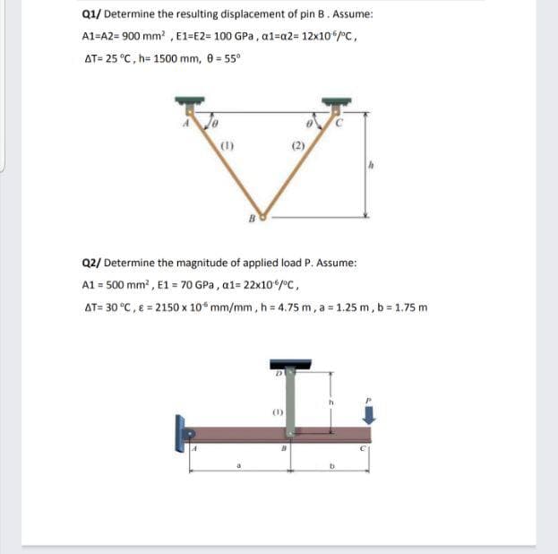 Q1/ Determine the resulting displacement of pin B. Assume:
A1=A2= 900 mm , E1=E2= 100 GPa, al=a2= 12x10/C,
AT= 25 °C, h= 1500 mm, 8= 55°
(1)
(2)
Q2/ Determine the magnitude of applied load P. Assume:
A1 = 500 mm , E1 = 70 GPa, a1= 22x10/°c,
AT= 30 °C, E = 2150 x 10 mm/mm, h= 4.75 m, a = 1.25 m, b = 1.75 m
(1)
