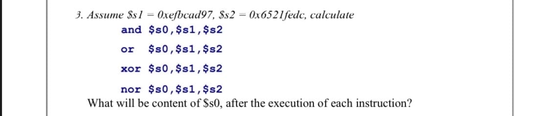 3. Assume $s1 = 0xefbcad97, $s2 = 0x6521fedc, calculate
%3D
and $s0,$s1,$s2
or
$s0,$s1,$s2
xor $s0,$s1,$s2
nor $s0,$s1,$s2
What will be content of $s0, after the execution of each instruction?
