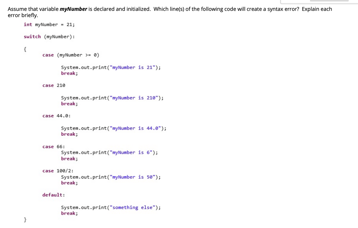 Assume that variable myNumber is declared and initialized. Which line(s) of the following code will create a syntax error? Explain each
error briefly.
int myNumber = 21;
switch (myNumber):
{
case (myNumber >= 0)
System.out.print("myNumber is 21");
break;
case 210
System.out.print("myNumber is 210");
break;
case 44.0:
System.out.print("myNumber is 44.0");
break;
case 66:
System.out.print("myNumber is 6");
break;
case 100/2:
System.out.print("myNumber is 50");
break;
default:
System.out.print("something else");
break;
}
