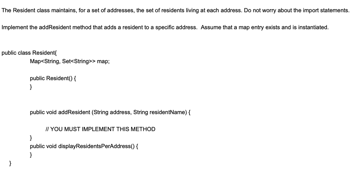 The Resident class maintains, for a set of addresses, the set of residents living at each address. Do not worry about the import statements.
Implement the addResident method that adds a resident to a specific address. Assume that a map entry exists and is instantiated.
public class Resident{
Map<String, Set<String>> map;
public Resident() {
}
public void addResident (String address, String residentName) {
// YOU MUST IMPLEMENT THIS METHOD
}
public void displayResidentsPerAddress() {
}
}
