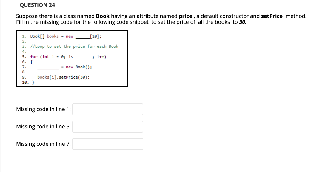 QUESTION 24
Suppose there is a class named Book having an attribute named price , a default constructor and setPrice method.
Fill in the missing code for the following code snippet to set the price of all the books to 30.
1. Book[] books = new
L[10];
2.
3. //Loop to set the price for each Book
4.
5. for (int i = 0; i< _ ; i++)
6. {
7.
= new Book();
8.
9.
books[i].setPrice(30);
10. }
Missing code in line 1:
Missing code in line 5:
Missing code in line 7:
