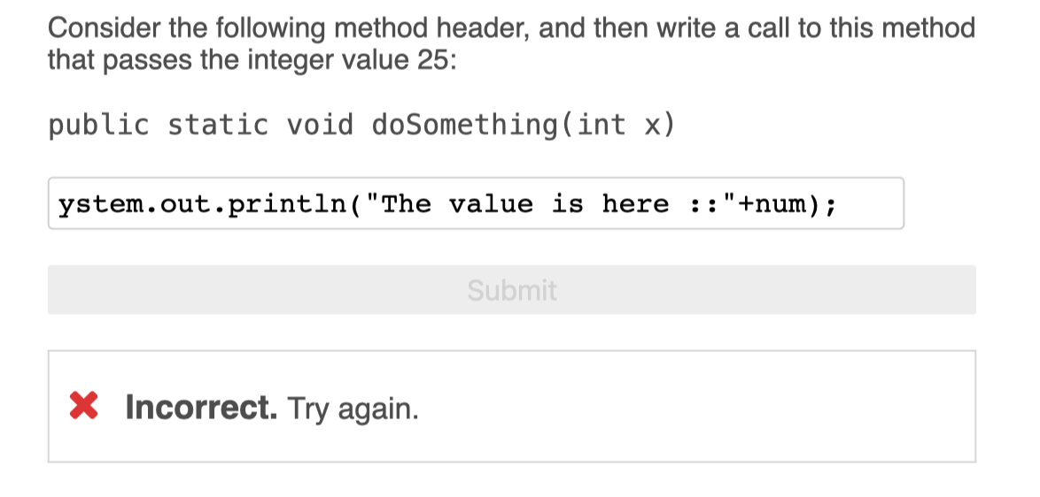 Consider the following method header, and then write a call to this method
that passes the integer value 25:
public static void doSomething(int x)
ystem.out.println("The value is here ::"+num);
Submit
X Incorrect. Try again.
