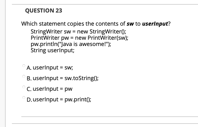 QUESTION 23
Which statement copies the contents of sw to userlnput?
StringWriter sw = new StringWriter();
PrintWriter pw = new PrintWriter(sw);
pw.println("Java is awesome!");
String userlnput;
A. userlnput = sw;
B. userlnput = sw.toString();
C. userlnput = pw
D.userlnput = pw.print();
