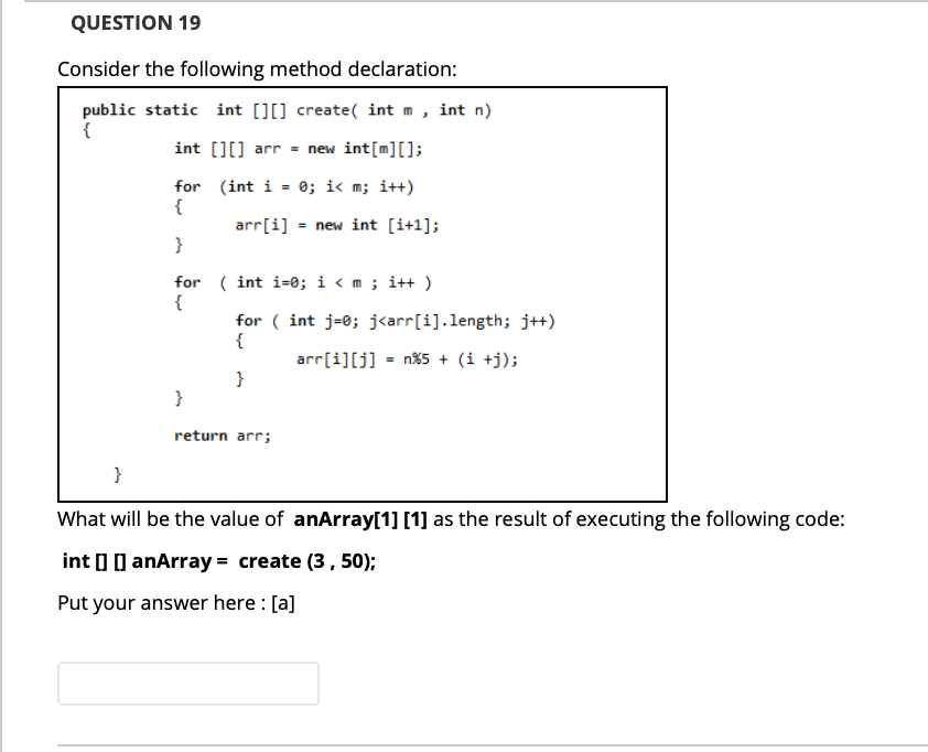 QUESTION 19
Consider the following method declaration:
public static int [][] create( int m, int n)
{
int [][] arr = new int[m][];
r%3D
for (int i = 0; i< m; i++)
{
arr[i] = new int [i+1];
}
for ( int i=0; i < m ; i++ )
{
for ( int j=0; j<arr[i].length; j+)
{
arr[i][j] = n%5 + (i +j);
}
}
return arr;
}
What will be the value of anArray[1] [1] as the result of executing the following code:
int I ] anArray = create (3, 50);
Put your answer here : [a]
