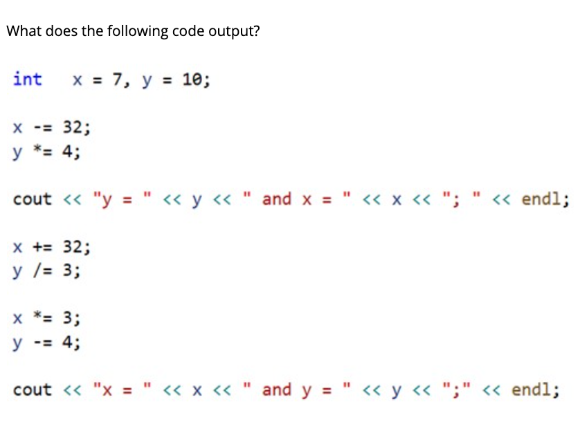 What does the following code output?
int
х%3D 7, у 3D 10;
X -= 32;
y *= 4;
cout « "y = " « y « " and x = " « x « "; " « endl;
x += 32;
у /- 3;
x *= 3;
y -= 4;
cout << "x = " « x « " and y = " << y « ";" <« endl;
