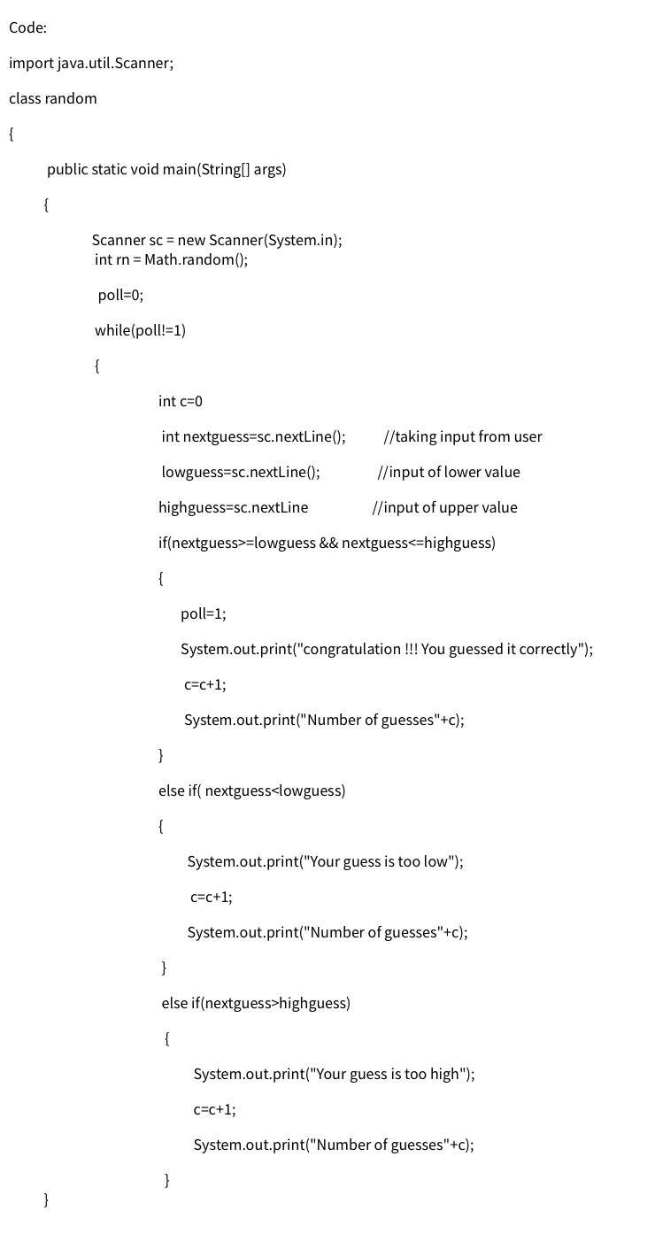 Code:
import java.util.Scanner;
class random
{
public static void main(String[] args)
{
Scanner sc = new Scanner(System.in);
int rn = Math.random();
poll=0;
while(poll!=1)
{
int c=0
int nextguess=sc.nextLine();
//taking input from user
lowguess=sc.nextLine();
//input of lower value
highguess=sc.nextLine
//input of upper value
if(nextguess>=lowguess && nextguess<=highguess)
{
poll=1;
System.out.print("congratulation !! You guessed it correctly");
c=c+1;
System.out.print("Number of guesses"+c);
}
else if( nextguess<lowguess)
{
System.out.print("Your guess is too low");
c=c+1;
System.out.print("Number of guesses"+c);
}
else if(nextguess>highguess)
{
System.out.print("Your guess is too high");
c=c+%;
System.out.print("Number of guesses"+c);
}
}
