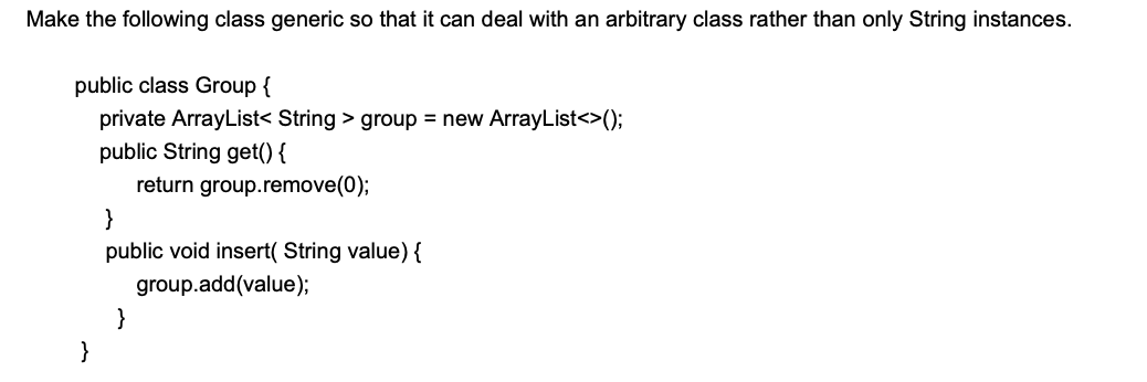 Make the following class generic so that it can deal with an arbitrary class rather than only String instances.
public class Group {
private ArrayList< String > group = new ArrayList<>();
public String get() {
return group.remove(0);
}
public void insert( String value) {
group.add(value);
}
}
