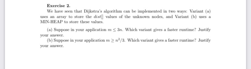 Exercise 2.
We have seen that Dijkstra's algorithm can be implemented in two ways: Variant (a)
uses an array to store the dist[] values of the unknown nodes, and Variant (b) uses a
MIN-HEAP to store these values.
(a) Suppose in your application m <3n. Which variant gives a faster runtime? Justify
your answer.
(b) Suppose in your application m 2 n²/3. Which variant gives a faster runtime? Justify
your answer.