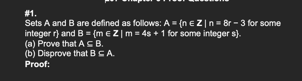 #1.
Sets A and B are defined as follows: A = {n E Z|n= 8r – 3 for some
integer r} and B = {m e Z|m= 4s + 1 for some integer s}.
(a) Prove that Ac B.
(b) Disprove that BCA.
Proof:
%3D
%3D
