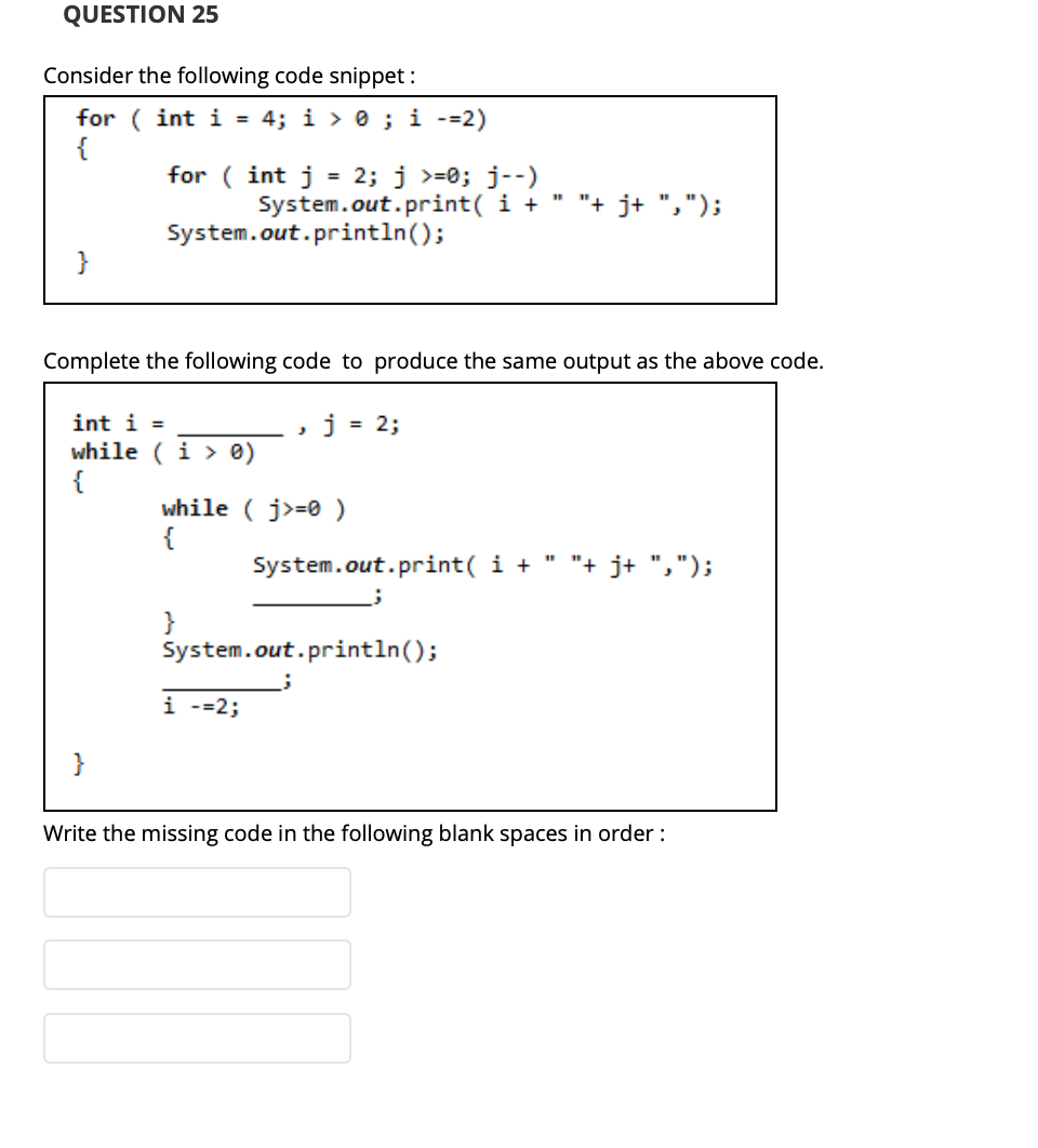 QUESTION 25
Consider the following code snippet :
for ( int i =
4; i > 0 ; i -=2)
{
for ( int j = 2; j >=0; j--)
System.out.print( i +
%3D
"+ j+ ",");
System.out.println();
}
Complete the following code to produce the same output as the above code.
int i =
while (i > 0)
{
= 2;
while ( j>=0 )
{
System.out.print( i +
"+ j+ ",");
}
System.out.println();
i --2;
}
Write the missing code in the following blank spaces in order :
