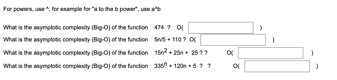 For powers, use ^, for example for "a to the b power", use a^b
What is the asymptotic complexity (Big-O) of the function 474 ? O(
What is the asymptotic complexity (Big-O) of the function
5n/5 + 110 ? O(
)
What is the asymptotic complexity (Big-O) of the function 15n² + 25n + 25 ? ?
O(
What is the asymptotic complexity (Big-O) of the function 335n + 120n + 5 ? ?
O(
