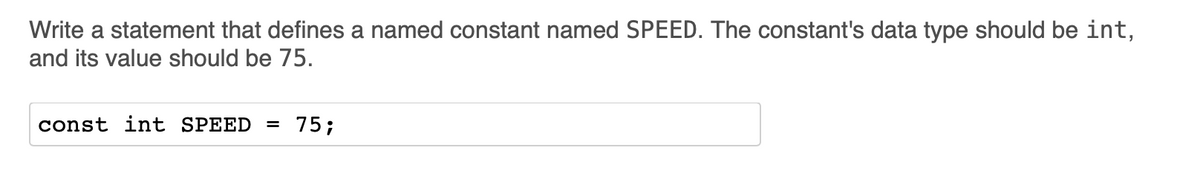Write a statement that defines a named constant named SPEED. The constant's data type should be int,
and its value should be 75.
const int SPEED
75;
