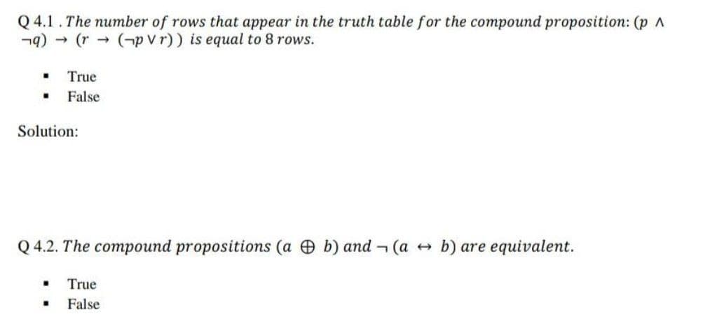 Q 4.1. The number of rows that appear in the truth table for the compound proposition: (p A
n9) - (r->
(-p V r)) is equal to 8 rows.
True
False
Solution:
Q 4.2. The compound propositions (a b) and - (a +
b) are equivalent.
True
False
