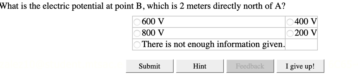 What is the electric potential at point B, which is 2 meters directly north of A?
O 600 V
0400 V
800 V
200 V
There is not enough information given.
Submit
Hint
Feedback
I give up!
