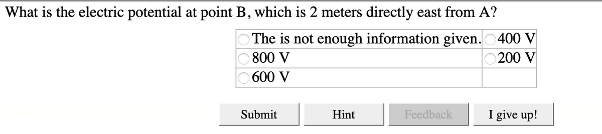 What is the electric potential at point B, which is 2 meters directly east from A?
O The is not enough information given. 0400 V
800 V
200 V
600 V
Submit
Hint
Feedback
I give up!
