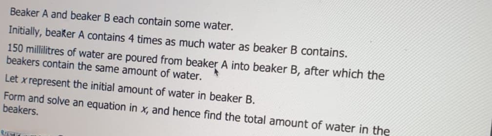Beaker A and beaker B each contain some water.
Initially, beaker A contains 4 times as much water as beaker B contains.
150 millilitres of water are poured from beaker A into beaker B, after which the
beakers contain the same amount of water.
Let x represent the initial amount of water in beaker B.
Form and solve an equation in x, and hence find the total amount of water in the
beakers.
