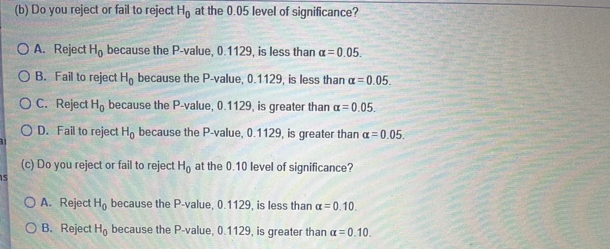 (b) Do you reject or fail to reject Hg at the 0.05 level of significance?
O A. Reject H, because the P-value, 0.1129, is less than a=0.05.
O B. Fail to reject H, because the P-value, 0.1129, is less than a= 0.05.
O C. Reject H, because the P-value, 0.1129, is greater than a = 0.05.
O D. Fail to reject H, because the P-value, 0.1129, is greater than a= 0.05.
(c) Do you reject or fail to reject H, at the 0.10 level of significance?
is
O A. Reject H, because the P-value, 0.1129, is less than a = 0.10.
O B. Reject H, because the P-value, 0.1129, is greater than a=0.10.
