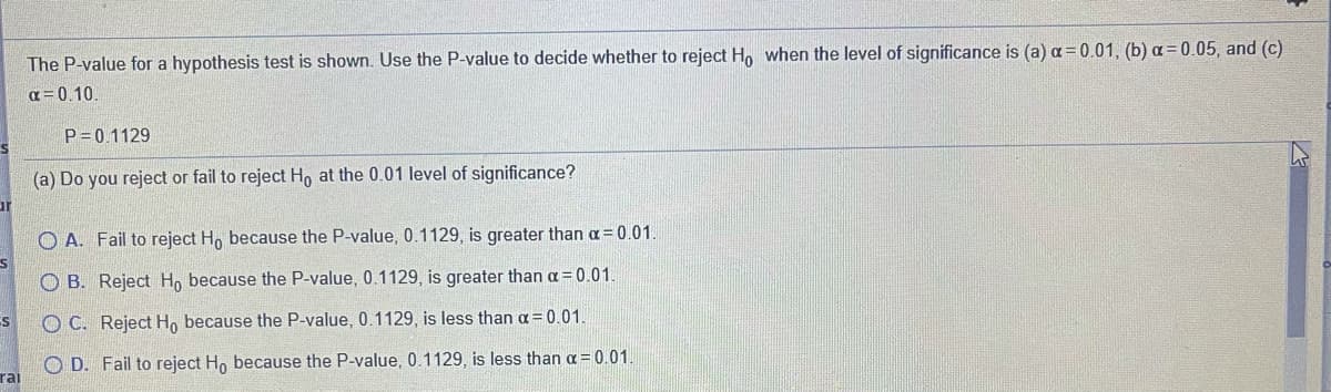 The P-value for a hypothesis test is shown. Use the P-value to decide whether to reject Ho when the level of significance is (a) a = 0.01, (b) a= 0.05, and (c)
a= 0.10
P= 0.1129
(a) Do you reject or fail to reject H, at the 0.01 level of significance?
ur
O A. Fail to reject H, because the P-value, 0.1129, is greater than a= 0.01.
O B. Reject H, because the P-value, 0.1129 , is greater than a= 0.01.
O C. Reject H, because the P-value, 0.1129, is less than a= 0.01.
O D. Fail to reject Ho because the P-value, 0.1129, is less than a = 0.01.
rai
