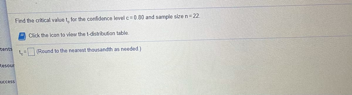 Find the critical value t, for the confidence level c=0.80 and sample size n=22.
Click the icon to view the t-distribution table.
tents
t = |(Round to the nearest thousandth as needed.)
Resour
uccess
