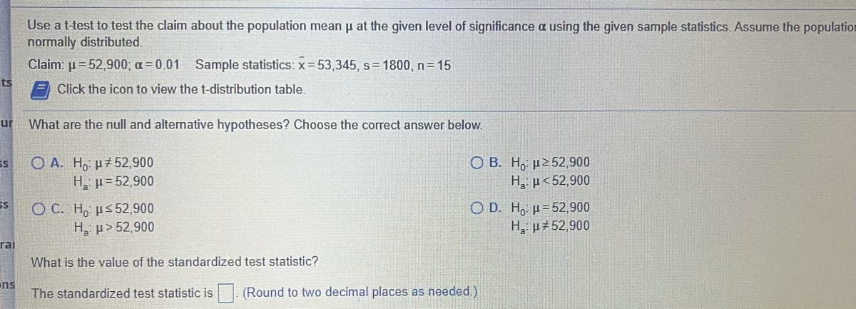 Use a t-test to test the claim about the population mean p at the given level of significance a using the given sample statistics. Assume the population
normally distributed.
Claim: u= 52,900; a= 0.01 Sample statistics: x= 53,345, s= 1800, n=15
ts
Click the icon to view the t-distribution table.
ur
What are the null and altemative hypotheses? Choose the correct answer below.
O A. H, p52,900
H, p= 52,900
О В. Но н252,900
H, µ< 52,900
SS
SS
ОС. Н. иs52,900
H, p> 52,900
O D. H, u=52, 900
H, µ+52,900
rai
What is the value of the standardized test statistic?
ns
The standardized test statistic is. (Round to two decimal places as needed.)
