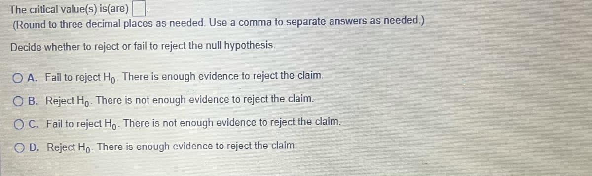 The critical value(s) is(are)
(Round to three decimal places as needed. Use a comma to separate answers as needed.)
Decide whether to reject or fail to reject the null hypothesis.
O A. Fail to reject Ho. There is enough evidence to reject the claim.
O B. Reject Ho. There is not enough evidence to reject the claim.
O C. Fail to reject Ho. There is not enough evidence to reject the claim.
O D. Reject Ho. There is enough evidence to reject the claim.
