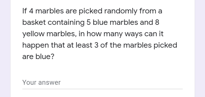 If 4 marbles are picked randomly from a
basket containing 5 blue marbles and 8
yellow marbles, in how many ways can it
happen that at least 3 of the marbles picked
are blue?
Your answer
