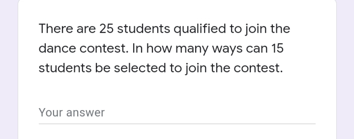 There are 25 students qualified to join the
dance contest. In how many ways can 15
students be selected to join the contest.
Your answer
