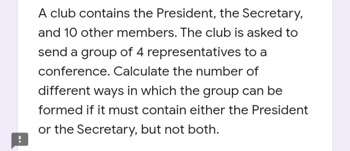 A club contains the President, the Secretary,
and 10 other members. The club is asked to
send a group of 4 representatives to a
conference. Calculate the number of
different ways in which the group can be
formed if it must contain either the President
or the Secretary, but not both.
