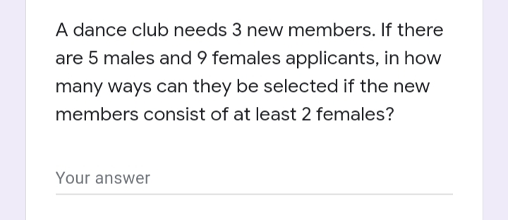 A dance club needs 3 new members. If there
are 5 males and 9 females applicants, in how
many ways can they be selected if the new
members consist of at least 2 females?
Your answer
